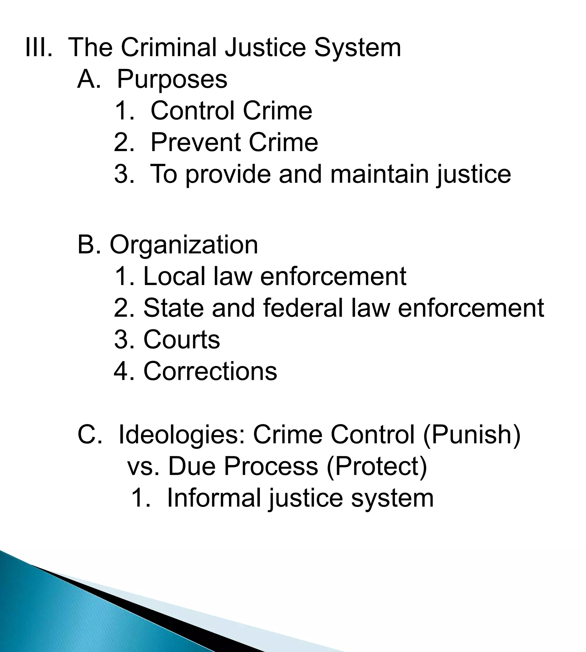 III.  The Criminal Justice System	A.  Purposes	     1.  Control Crime	     2.  Prevent Crime	     3.  To provide and maintain justice	B. Organization	     1. Local law enforcement 	     2. State and federal law enforcement  	     3. Courts  	     4. CorrectionsC.  Ideologies: Crime Control (Punish)                vs. Due Process (Protect)		1.  Informal justice system