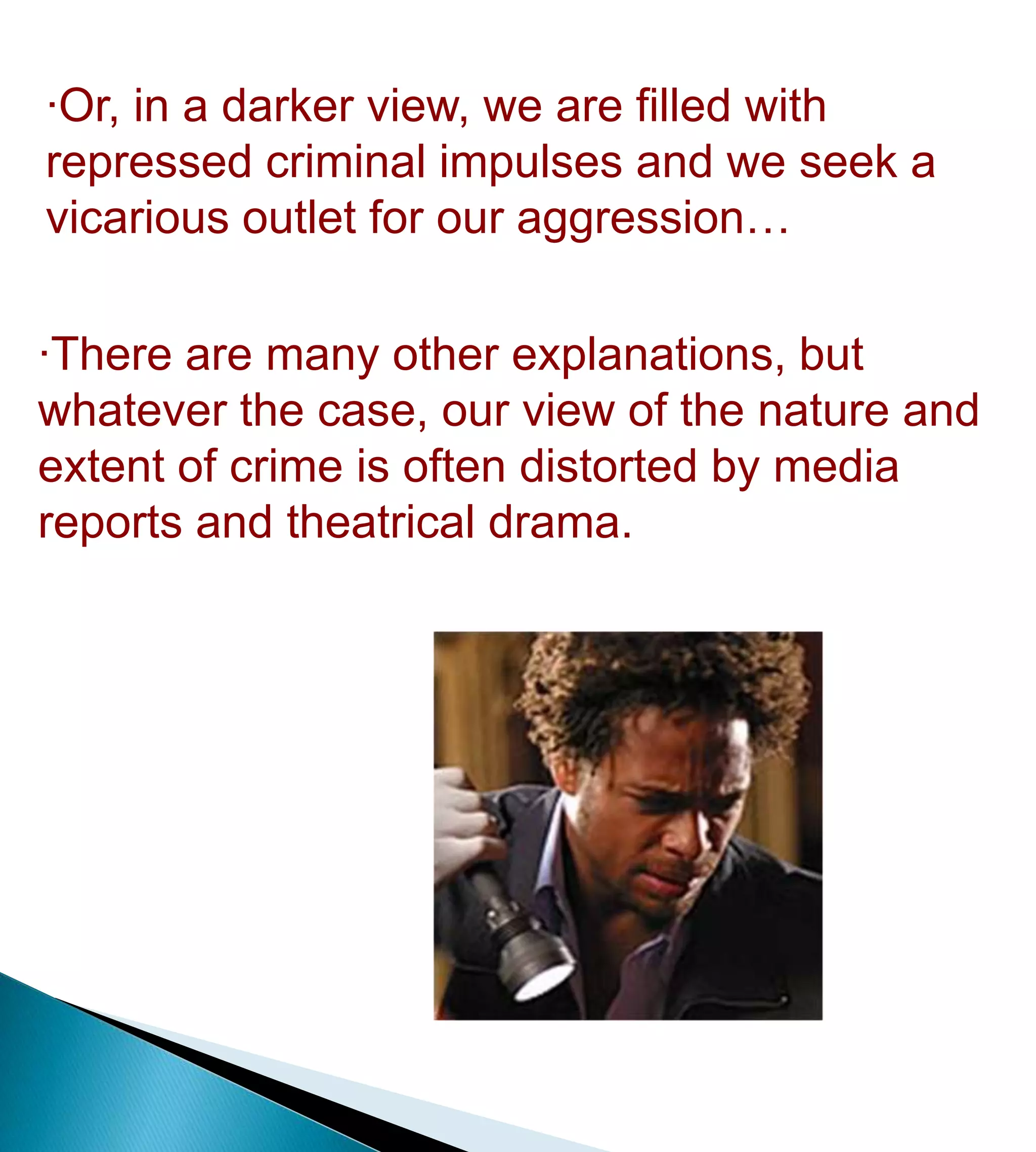 Why is crime so riveting?·Or, in a darker view, we are filled with    repressed criminal impulses and we seek a  vicarious outlet for our aggression…·There are many other explanations, but whatever the case, our view of the nature and extent of crime is often distorted by news reports, TV, and movies. It is everywhere in the media, and we can’t get enough!http://www.newsweek.com/2009/07/31/true-crime.html