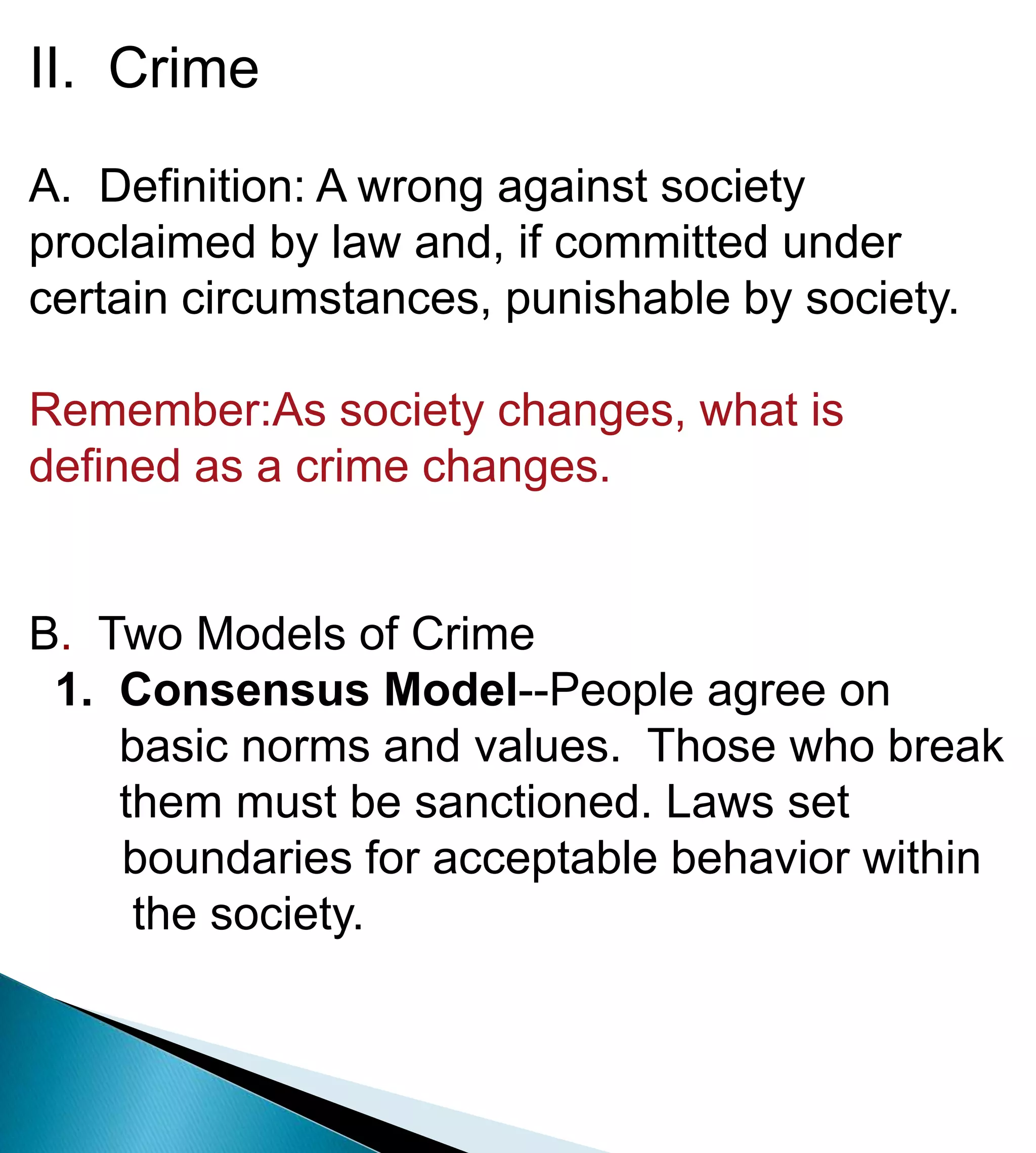 II.  CrimeA.  Definition: A wrong against society proclaimed by law and, if committed under certain circumstances, punishable by society.Remember:As society changes, what is defined as a crime changes.B.  Two Models of Crime1.  Consensus Model--People agree on            basic norms and values.  Those who break        them must be sanctioned. Laws set 	boundaries for acceptable behavior within         the society.