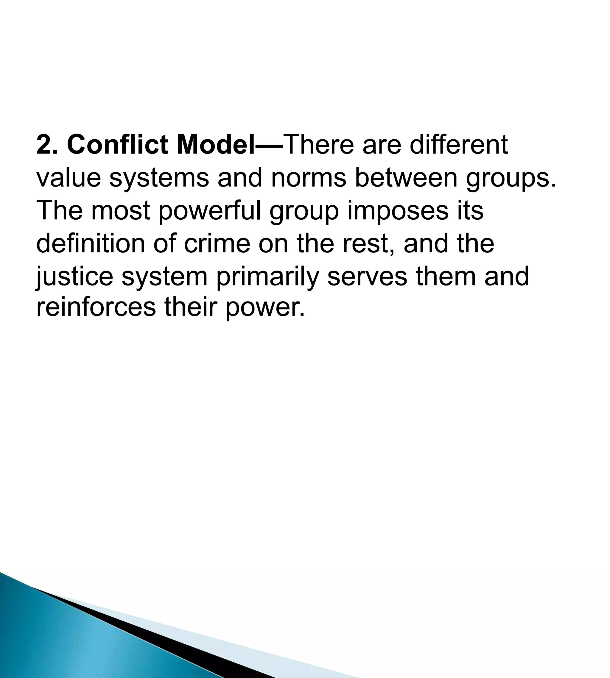 2. Conflict Model—There are different value systems and norms between groups. The most powerful group imposes its definition of crime on the rest, and the justice system primarily serves them and reinforces their power. 