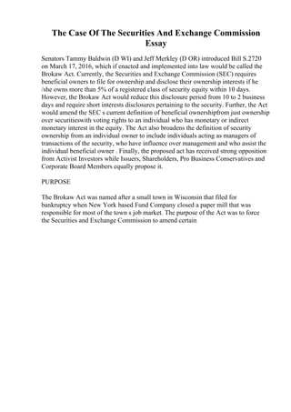 The Case Of The Securities And Exchange Commission
Essay
Senators Tammy Baldwin (D WI) and Jeff Merkley (D OR) introduced Bill S.2720
on March 17, 2016, which if enacted and implemented into law would be called the
Brokaw Act. Currently, the Securities and Exchange Commission (SEC) requires
beneficial owners to file for ownership and disclose their ownership interests if he
/she owns more than 5% of a registered class of security equity within 10 days.
However, the Brokaw Act would reduce this disclosure period from 10 to 2 business
days and require short interests disclosures pertaining to the security. Further, the Act
would amend the SEC s current definition of beneficial ownershipfrom just ownership
over securitieswith voting rights to an individual who has monetary or indirect
monetary interest in the equity. The Act also broadens the definition of security
ownership from an individual owner to include individuals acting as managers of
transactions of the security, who have influence over management and who assist the
individual beneficial owner . Finally, the proposed act has received strong opposition
from Activist Investors while Issuers, Shareholders, Pro Business Conservatives and
Corporate Board Members equally propose it.
PURPOSE
The Brokaw Act was named after a small town in Wisconsin that filed for
bankruptcy when New York based Fund Company closed a paper mill that was
responsible for most of the town s job market. The purpose of the Act was to force
the Securities and Exchange Commission to amend certain
 