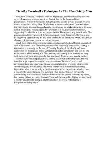 Timothy Treadwell s Techniques In The Film Grizzly Man
The work of Timothy Treadwell, since its beginnings, has been incredibly divisive
as people continue to argue over the effects it had on the bears and their
preservation. Werner Herzog aims to highlight this divide, as well as assert his own
views, in the film Grizzly Man. While there is no uncertainty that Treadwell views
the Grizzlies to be misunderstood creature which may be safely interacted with using
certain techniques, Herzog seems to view them as wild, unpredictable animals,
suggesting Treadwell s actions may seem foolish. Through the way in which the film
progresses and interviews with differing perspectives on Treadwell, Herzog is able
to effectively communicate his and other s opinions on Treadwell. Due to the obvious
absence... Show more content on Helpwriting.net ...
Though there seems to be some messages about conservation and human interaction
with wild animals, as a filmmaker, and therefore inherently a storyteller, Herzog s
fascination is primarily on the tale of Timothy Treadwell. He clearly had some
admiration for the man, as both a videographer and an adventurer, and saw his life
in the natural world worthy of a film. Not only did Herzog want to share his story
with the world, but it also seems he had a personal desire to more deeply explore
Treadwell s psyche and personal life, and the effect that had on his work. Herzog
was able to go beyond the media s representation of Treadwell as a crazed
environmentalist and uncovered his demons, including his problems with women
and his drug and alcohol abuse. He paints Treadwell as a much more dynamic
figure than what is apparent by a simple overview of his expeditions which creates
a much better understanding of why he did what he did. It is easy to view the
documentary as a criticism of Treadwell because of the creator s contrasting views,
but Herzog did not set out to discredit Treadwell, he wanted to display his story in it
s entirety and provide multiple interpretations of his work, with Herzog s
interpretation being one of
 