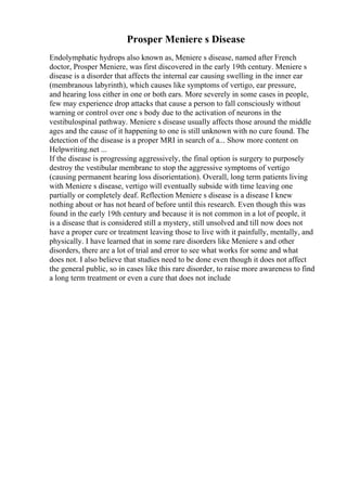Prosper Meniere s Disease
Endolymphatic hydrops also known as, Meniere s disease, named after French
doctor, Prosper Meniere, was first discovered in the early 19th century. Meniere s
disease is a disorder that affects the internal ear causing swelling in the inner ear
(membranous labyrinth), which causes like symptoms of vertigo, ear pressure,
and hearing loss either in one or both ears. More severely in some cases in people,
few may experience drop attacks that cause a person to fall consciously without
warning or control over one s body due to the activation of neurons in the
vestibulospinal pathway. Meniere s disease usually affects those around the middle
ages and the cause of it happening to one is still unknown with no cure found. The
detection of the disease is a proper MRI in search of a... Show more content on
Helpwriting.net ...
If the disease is progressing aggressively, the final option is surgery to purposely
destroy the vestibular membrane to stop the aggressive symptoms of vertigo
(causing permanent hearing loss disorientation). Overall, long term patients living
with Meniere s disease, vertigo will eventually subside with time leaving one
partially or completely deaf. Reflection Meniere s disease is a disease I knew
nothing about or has not heard of before until this research. Even though this was
found in the early 19th century and because it is not common in a lot of people, it
is a disease that is considered still a mystery, still unsolved and till now does not
have a proper cure or treatment leaving those to live with it painfully, mentally, and
physically. I have learned that in some rare disorders like Meniere s and other
disorders, there are a lot of trial and error to see what works for some and what
does not. I also believe that studies need to be done even though it does not affect
the general public, so in cases like this rare disorder, to raise more awareness to find
a long term treatment or even a cure that does not include
 