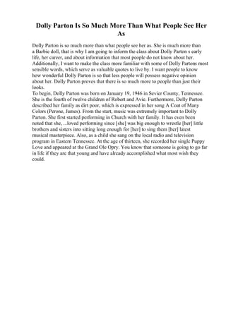 Dolly Parton Is So Much More Than What People See Her
As
Dolly Parton is so much more than what people see her as. She is much more than
a Barbie doll, that is why I am going to inform the class about Dolly Parton s early
life, her career, and about information that most people do not know about her.
Additionally, I want to make the class more familiar with some of Dolly Partons most
sensible words, which serve as valuable quotes to live by. I want people to know
how wonderful Dolly Parton is so that less people will possess negative opinion
about her. Dolly Parton proves that there is so much more to people than just their
looks.
To begin, Dolly Parton was born on January 19, 1946 in Sevier County, Tennessee.
She is the fourth of twelve children of Robert and Avie. Furthermore, Dolly Parton
described her family as dirt poor, which is expressed in her song A Coat of Many
Colors (Perone, James). From the start, music was extremely important to Dolly
Parton. She first started performing in Church with her family. It has even been
noted that she, ...loved performing since [she] was big enough to wrestle [her] little
brothers and sisters into sitting long enough for [her] to sing them [her] latest
musical masterpiece. Also, as a child she sang on the local radio and television
program in Eastern Tennessee. At the age of thirteen, she recorded her single Puppy
Love and appeared at the Grand Ole Opry. You know that someone is going to go far
in life if they are that young and have already accomplished what most wish they
could.
 