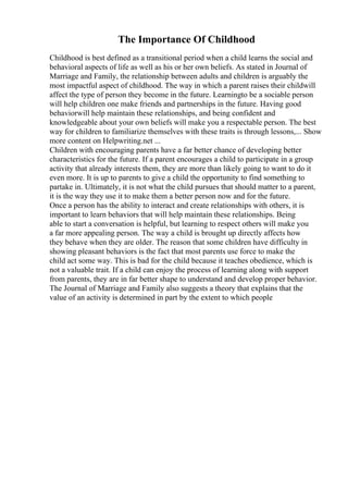 The Importance Of Childhood
Childhood is best defined as a transitional period when a child learns the social and
behavioral aspects of life as well as his or her own beliefs. As stated in Journal of
Marriage and Family, the relationship between adults and children is arguably the
most impactful aspect of childhood. The way in which a parent raises their childwill
affect the type of person they become in the future. Learningto be a sociable person
will help children one make friends and partnerships in the future. Having good
behaviorwill help maintain these relationships, and being confident and
knowledgeable about your own beliefs will make you a respectable person. The best
way for children to familiarize themselves with these traits is through lessons,... Show
more content on Helpwriting.net ...
Children with encouraging parents have a far better chance of developing better
characteristics for the future. If a parent encourages a child to participate in a group
activity that already interests them, they are more than likely going to want to do it
even more. It is up to parents to give a child the opportunity to find something to
partake in. Ultimately, it is not what the child pursues that should matter to a parent,
it is the way they use it to make them a better person now and for the future.
Once a person has the ability to interact and create relationships with others, it is
important to learn behaviors that will help maintain these relationships. Being
able to start a conversation is helpful, but learning to respect others will make you
a far more appealing person. The way a child is brought up directly affects how
they behave when they are older. The reason that some children have difficulty in
showing pleasant behaviors is the fact that most parents use force to make the
child act some way. This is bad for the child because it teaches obedience, which is
not a valuable trait. If a child can enjoy the process of learning along with support
from parents, they are in far better shape to understand and develop proper behavior.
The Journal of Marriage and Family also suggests a theory that explains that the
value of an activity is determined in part by the extent to which people
 