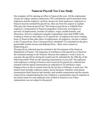 Nunavut Payroll Tax Case Study
Our company will be opening an office in Nunavut this year. All the employment
income are subject statutory deductions, CPP contributions and EI premiums from
employees and the employer s portion, income tax from employees, employees in
Nunavut must be remitted the payroll tax. Here are from five aspects to explant:
Who pays the Nunavut payroll tax? The Nunavut payroll tax is withheld from
employee s remuneration in Nunavut (regardless of province of residence or
province of employment), includes all salaries, wages, taxable benefits, and
allowances. However employees annually remuneration more than $5000 while
working in Nunavut, that subject to 2% payroll tax. If employee has more working
hours in Nunavut than other place of employment, all employee s income is subject
to the 2% payroll tax. How is the payroll tax calculated? 2% calculated on the gross
pensionable taxable income and deducted from... Show more content on
Helpwriting.net ...
The payroll tax collected must be remitted to the Government of the Nunavut,
Department of Finance. The frequency of remittance of the payroll tax is based on
the estimated earnings in the Nunavut. Because the employee s work is basis on
seasonal, the payroll tax during the month must be submitted by the 20th day of the
following month. What are the reporting requirements at year end? All employers
with employees working in Nunavut must reconcile the payroll tax collected and
remitted with the annual remuneration (as indicated on T4 and Releve slips)
Employer have to file an annual return by the last day of February in each year. The
annual return includes employee names, Social Insurance Numbers, total annual
remuneration (both Nunavut and outside), total taxable remuneration and the amount
of payroll tax remitted during the year. Employee s remuneration must be reported on
the annual return for each employee who worked in Nunavut even if their
remuneration was not subject to the payroll
 