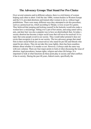 The Advocacy Groups That Stand For Pro Choice
Over several centuries and in different cultures, there is a rich history of women
helping each other to abort. Until the late 1800s, women healers in Western Europe
and the U.S. provided abortions and trained other women to do so, without legal
prohibitions. There were many different ways they attempted to do this procedure;
such as a pennyroyal tea, which according to Thorpe, is toxic at just five grams.
They believed that jumping and kicking yourself in the buttocks would also make a
women have a miscarriage. Sitting over a pot of hot onions, and using camel saliva,
ants, and deer hair was also a popular way to have an abortionback then. In today s
society abortion has become a major social issue that will never be resolved. It is a
topic that some people avoid in our society. They would rather pretend it does not
excite than recognize it as part in our society. The two advocacy groups that stand
firm in their moral beliefs are conservatives who stand for pro life and liberals who
stand for pro choice. They do not take this issue lightly, there has been countless
debates about whether it is murder or not. However, it always ends the same way
with now solution. There are four major points to look at when discussing the issue of
abortion, legal precedence, human rights, religion and when life beings. It is
important to look at what functions do these point play in society and what conflicts
it has in society. During the past 40 years, federal courts, specifically the
 