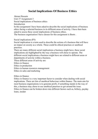 Social Implications Of Business Ethics
Akram Hussain
Unit 37 Assignment 3
Social implications of business ethics
Introduction
In this assignment I have been asked to describe the social implications of business
ethics facing a selected business in its different areas of activity. I have then been
asked to assess these social implications of business ethics.
The business organisation I have chosen for this assignment is Boots .
Social implications (P3)
Social implication is a term used to describe the actions of a business that will have
an impact on society as a whole. These could be ethical practises or unethical
practises.
There are many different social implications a business might have, these social
implications are highlighted by the way a business will chose to operate. The
different social implications a business might have are related to different areas or
departments of activity within a business.
These different areas of activity are:
Ethics in finance
Ethics in production
Ethics in human resources management
Ethics in sales and marketing
Ethics in finance
Ethics in finance is a very important factor to consider when dealing with social
implications. There are lots of unethical behaviour within finance. The main aim for
most business organisations is to generate profit, if something stands in the way of
this, a business may chose to use unethical practises to get around the issue.
Ethics in finance can be broken down into different factors such as, bribery, payday
loans, insider
 