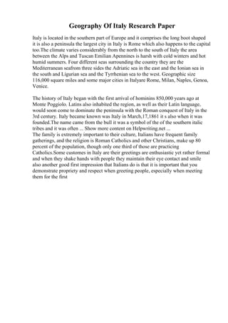 Geography Of Italy Research Paper
Italy is located in the southern part of Europe and it comprises the long boot shaped
it is also a peninsula the largest city in Italy is Rome which also happens to the capital
too.The climate varies considerably from the north to the south of Italy the area
between the Alps and Tuscan Emilian Apennines is harsh with cold winters and hot
humid summers. Four different seas surrounding the country they are the
Mediterranean seafrom three sides the Adriatic sea in the east and the Ionian sea in
the south and Ligurian sea and the Tyrrhenian sea to the west. Geographic size
116,000 square miles and some major cities in Italyare Rome, Milan, Naples, Genoa,
Venice.
The history of Italy began with the first arrival of hominins 850,000 years ago at
Monte Poggiolo. Latins also inhabited the region, as well as their Latin language,
would soon come to dominate the peninsula with the Roman conquest of Italy in the
3rd century. Italy became known was Italy in March,17,1861 it s also when it was
founded.The name came from the bull it was a symbol of the of the southern italic
tribes and it was often ... Show more content on Helpwriting.net ...
The family is extremely important to their culture, Italians have frequent family
gatherings, and the religion is Roman Catholics and other Christians, make up 80
percent of the population, though only one third of those are practicing
Catholics.Some customes in Italy are their greetings are enthusiastic yet rather formal
and when they shake hands with people they maintain their eye contact and smile
also another good first impression that Italians do is that it is important that you
demonstrate propriety and respect when greeting people, especially when meeting
them for the first
 