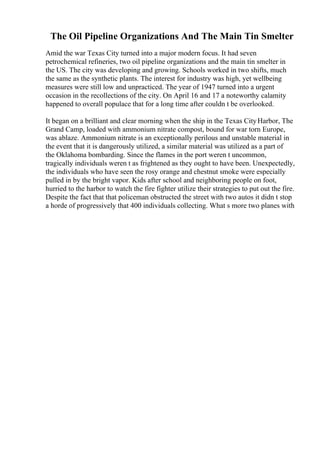 The Oil Pipeline Organizations And The Main Tin Smelter
Amid the war Texas City turned into a major modern focus. It had seven
petrochemical refineries, two oil pipeline organizations and the main tin smelter in
the US. The city was developing and growing. Schools worked in two shifts, much
the same as the synthetic plants. The interest for industry was high, yet wellbeing
measures were still low and unpracticed. The year of 1947 turned into a urgent
occasion in the recollections of the city. On April 16 and 17 a noteworthy calamity
happened to overall populace that for a long time after couldn t be overlooked.
It began on a brilliant and clear morning when the ship in the Texas CityHarbor, The
Grand Camp, loaded with ammonium nitrate compost, bound for war torn Europe,
was ablaze. Ammonium nitrate is an exceptionally perilous and unstable material in
the event that it is dangerously utilized, a similar material was utilized as a part of
the Oklahoma bombarding. Since the flames in the port weren t uncommon,
tragically individuals weren t as frightened as they ought to have been. Unexpectedly,
the individuals who have seen the rosy orange and chestnut smoke were especially
pulled in by the bright vapor. Kids after school and neighboring people on foot,
hurried to the harbor to watch the fire fighter utilize their strategies to put out the fire.
Despite the fact that that policeman obstructed the street with two autos it didn t stop
a horde of progressively that 400 individuals collecting. What s more two planes with
 