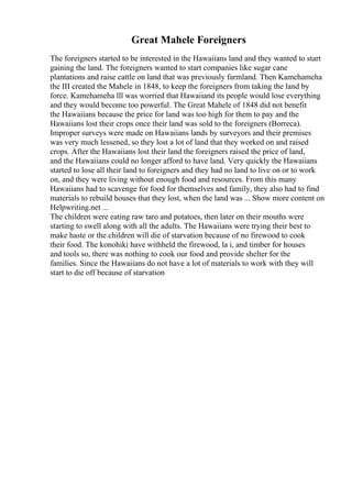 Great Mahele Foreigners
The foreigners started to be interested in the Hawaiians land and they wanted to start
gaining the land. The foreigners wanted to start companies like sugar cane
plantations and raise cattle on land that was previously farmland. Then Kamehameha
the III created the Mahele in 1848, to keep the foreigners from taking the land by
force. Kamehameha lll was worried that Hawaiiand its people would lose everything
and they would become too powerful. The Great Mahele of 1848 did not benefit
the Hawaiians because the price for land was too high for them to pay and the
Hawaiians lost their crops once their land was sold to the foreigners (Borreca).
Improper surveys were made on Hawaiians lands by surveyors and their premises
was very much lessened, so they lost a lot of land that they worked on and raised
crops. After the Hawaiians lost their land the foreigners raised the price of land,
and the Hawaiians could no longer afford to have land. Very quickly the Hawaiians
started to lose all their land to foreigners and they had no land to live on or to work
on, and they were living without enough food and resources. From this many
Hawaiians had to scavenge for food for themselves and family, they also had to find
materials to rebuild houses that they lost, when the land was ... Show more content on
Helpwriting.net ...
The children were eating raw taro and potatoes, then later on their mouths were
starting to swell along with all the adults. The Hawaiians were trying their best to
make haste or the children will die of starvation because of no firewood to cook
their food. The konohiki have withheld the firewood, la i, and timber for houses
and tools so, there was nothing to cook our food and provide shelter for the
families. Since the Hawaiians do not have a lot of materials to work with they will
start to die off because of starvation
 