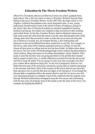 Education In The Movie Freedom Writers
About 41% of students, that are enrolled in an inner city school, graduate from
high school. This is the case when it comes to Woodrow Wilson Classical High
School in the movie Freedom Writers. In this 2007 film, this high school in Los
Angeles, California has adopted a new racial integration plan. A new, young,
enthusiastic female teacher starts at the school in hopes of making a change at
the school. Her class of interracial students are deemed incapable of learning.
Instead of giving up, she inspires her students to take an interest in their learning
and in their future. In the film, Freedom Writers, director Richard LaGravenese
kept some events the same from the actual event the same but changed some of the
settings and events that occurred in order to make the movie more exciting and
not as harsh as it actually was. In Freedom Writers, a few relationships and
characters in the movie differed from their actual lives in real life. For example, in
the movie, only some of her students graduated and are in college. In real life,
almost all have gone to college and not one has been killed. As Salkin states about
the movie, Not one of the 150 disadvantaged high school students has been killed in
street violence. Many have gone on to college and graduate school. (Salkin). They
made it seem like the kids were not going anywhere in life and that their teacher
had no impact on their lives. A similar difference occurred between the movie and
real life as Jung Ah stated. You are going to waste your time on people who don t
give a damn about education (Jung Ah). As the movie progresses, however, her
father becomes part of the classroom community, giving rides to students and going
to the museum with them. Most of the teachers in the movie did not care about the
kids education, but in real life that does not apply at all whatsoever. Even though the
director didn t completely follow the actual school in real life, his movie was still
very interesting and gave a complete visual of the conditions that the students went
through. Richard LaGravenese managed to keep the film insync and exhilarating
with the true story, by keeping some of the actual events the same in the movie. For
example, by keeping the death of
 