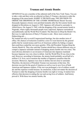 Truman and Atomic Bombs
OPTION B You are a member of the editorial staff of the New York Times. You are
to take a side and then write an editorial on Harry S Truman s decision to order the
dropping of the atom bomb. HARRY S TRUMAN amp; THE DECISION TO
ORDER THE DROPPING OF THE ATOMIC BOMB Boom! Boom! Seventy
thousands Japanese citizens were perished instantly after the first atomic bomb was
dropped in Hiroshima on August 6, 1945. Japanese still refused to surrender to
Allied forces. On August 9, 1945, with the dropping of the second atomic bomb in
Nagasaki, where eighty thousands people were vaporized, Japanese surrendered
unconditionally and the World War II ended ( The Decision to Drop the Bomb 5 6).
But was it a right decision of Harry S Truman to end... Show more content on
Helpwriting.net ...
He wanted not only to avoid Congressional hearings, but also another term of
office. His chances of reelection would be a zero if it were known by the general
public that he wasted money and lives of American soldiers by hiding a weapon
that could have ended the war more quickly ( Why did President Truman Drop the
Atomic Bomb 4). They also said that Truman should have chosen different ways to
compel a Japanese surrender instead of dropping atomic bombs into two cities. The
most obvious alternative is an invasion of American into Japanese mainland
because Japanese was very close to defeat. And the World War II was close to the
end. However, according to historians, the atomic bomb probably saved half of a
million U.S. lives, not to mention the number of Japanese casualties than the
invasion. Moreover, Japanese was close to defeat, but not close to surrender.
Therefore, the decision of President Truman was necessary at that time. His
decision was just for the good of America as well as was to save lives of both
American and Japanese soldiers. If the war was prolonged, a lot of soldiers would
die and the expenses would increase. In conclusion, it does not matter the decision of
Truman to order the dropping of atomic bombs was right or wrong. It matters how
effective that decision in ending the war and saving lives of soldiers. And history
proved it. With those two atomic bombs, the
 