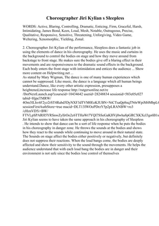 Choreographer Jiri Kylian s Sleepless
WORDS: Active, Blaring, Controlling, Dramatic, Enticing, Firm, Graceful, Harsh,
Intimidating, James Bond, Keen, Loud, Mesh, Notable, Outrageous, Precise,
Qualitative, Responsive, Sensitive, Threatening, Unforgiving, Video Game,
Weltering, Xenomorphic, Yielding, Zonal.
2. Choreographer Jiri Kylian of the performance, Sleepless does a fantastic job in
using the elements of dance in his choreography. He uses the music and curtains in
the background to control the bodies on stage and how they move around from
backstage to front stage. He makes sure the bodies give off a blaring effect in their
movements and are responsiveness to the dramatic sound effects in the background.
Each body enters the front stage with intimidation and entices the audience ... Show
more content on Helpwriting.net ...
As stated by Mary Wigman, The dance is one of many human experiences which
cannot be suppressed. Like music, the dance is a language which all human beings
understand.Dance, like every other artistic expression, presupposes a
heightened,increase life response http://rutgersonline.net/re
/DotNextLaunch.asp?courseid=10434642 userid=28248834 sessionid=583e05c027
tabid=HjpeTMRW/
4Om3ILhv6F2yz2rST4Rabd5DyNXF3dTVM0EeKJUBN+NtCTsaQp8nqTN6rWpiM4MbpL6
sessionFirstAuthStore=true macid=DLT13IWOoPDrzY5p2pLRANBW+ro3
/cHznVD5i+BW/
FTVLpSPARH5YRSnwZylIrOo2c6TTHaWt7YQI7SSeGaKHVj0wha8pGRCXKXcI3gs6B1s0
Jiri Kylian seems to have taken the same approach in his choreography of Sleepless
. He intends to show that dance can be a sort of life response when he puts the bodies
in his choreography in danger zone. He throws the sounds at the bodies and shows
how they react to the sounds while continuing to move around in their natural state.
The Sounds on stage affect the bodies either positively or negatively, but definitely
does not suppress their reactions. When the loud bangs come, the bodies are deeply
affected and show their sensitivity to the sound through the movements. He helps the
audience understand that with each loud bang the bodies are in danger and their
environment is not safe since the bodies lose control of themselves
 