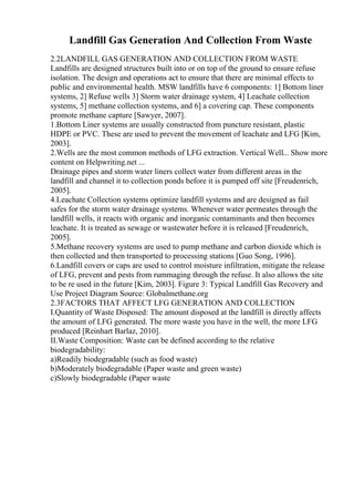Landfill Gas Generation And Collection From Waste
2.2LANDFILL GAS GENERATION AND COLLECTION FROM WASTE
Landfills are designed structures built into or on top of the ground to ensure refuse
isolation. The design and operations act to ensure that there are minimal effects to
public and environmental health. MSW landfills have 6 components: 1] Bottom liner
systems, 2] Refuse wells 3] Storm water drainage system, 4] Leachate collection
systems, 5] methane collection systems, and 6] a covering cap. These components
promote methane capture [Sawyer, 2007].
1.Bottom Liner systems are usually constructed from puncture resistant, plastic
HDPE or PVC. These are used to prevent the movement of leachate and LFG [Kim,
2003].
2.Wells are the most common methods of LFG extraction. Vertical Well... Show more
content on Helpwriting.net ...
Drainage pipes and storm water liners collect water from different areas in the
landfill and channel it to collection ponds before it is pumped off site [Freudenrich,
2005].
4.Leachate Collection systems optimize landfill systems and are designed as fail
safes for the storm water drainage systems. Whenever water permeates through the
landfill wells, it reacts with organic and inorganic contaminants and then becomes
leachate. It is treated as sewage or wastewater before it is released [Freudenrich,
2005].
5.Methane recovery systems are used to pump methane and carbon dioxide which is
then collected and then transported to processing stations [Guo Song, 1996].
6.Landfill covers or caps are used to control moisture infiltration, mitigate the release
of LFG, prevent and pests from rummaging through the refuse. It also allows the site
to be re used in the future [Kim, 2003]. Figure 3: Typical Landfill Gas Recovery and
Use Project Diagram Source: Globalmethane.org
2.3FACTORS THAT AFFECT LFG GENERATION AND COLLECTION
I.Quantity of Waste Disposed: The amount disposed at the landfill is directly affects
the amount of LFG generated. The more waste you have in the well, the more LFG
produced [Reinhart Barlaz, 2010].
II.Waste Composition: Waste can be defined according to the relative
biodegradability:
a)Readily biodegradable (such as food waste)
b)Moderately biodegradable (Paper waste and green waste)
c)Slowly biodegradable (Paper waste
 