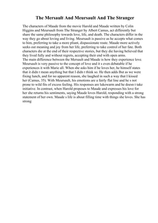 The Mersault And Meursault And The Stranger
The characters of Maude from the movie Harold and Maude written by Colin
Higgins and Meursault from The Stranger by Albert Camus, act differently but
share the same philosophy towards love, life, and death. The characters differ in the
way they go about loving and living. Meursault is passive as he accepts what comes
to him, preferring to take a more pliant, dispassionate route. Maude more actively
seeks out meaning and joy from her life, preferring to take control of her fate. Both
characters die at the end of their respective stories, but they die having believed that
they lived fully and without regrets, accepting their end with open arms.
The main difference between the Mersault and Maude is how they experience love.
Meursault is very passive to the concept of love and it s even debatable if he
experiences it with Marie all. When she asks him if he loves her, he himself states
that it didn t mean anything but that I didn t think so. He then adds But as we were
fixing lunch, and for no apparent reason, she laughed in such a way that I kissed
her (Camus, 35). With Meursault, his emotions are a fairly flat line and he s not
prone to wild fits of excess feeling. His responses are lukewarm and he doesn t take
initiative. In contrast, when Harold proposes to Maude and expresses his love for
her she returns his sentiments, saying Maude loves Harold, responding with a strong
statement of her own. Maude s life is about filling time with things she loves. She has
strong
 