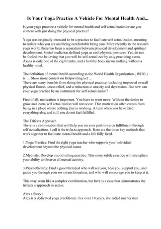 Is Your Yoga Practice A Vehicle For Mental Health And...
Is your yoga practice a vehicle for mental health and self actualization or are you
content with just doing the physical practice?
Yoga was originally intended to be a practice to facilitate self actualization, meaning
to realize who you are and being comfortable being you. More recently in the western
yoga world, there has been a separation between physical development and spiritual
development. Social media has defined yoga as cool physical postures. Yet, do not
be fooled into believing that you will be self actualized by only practicing asana.
Asana is only one of the eight limbs, and a healthy body means nothing without a
healthy mind.
The definition of mental health according to the World Health Organization ( WHO )
is: ... Show more content on Helpwriting.net ...
There are many benefits from doing the physical practice, including improved overall
physical fitness, stress relief, and a reduction in anxiety and depression. But how can
your yoga practice be an instrument for self actualization?
First of all, motivation is important. You have to want more. Without the desire to
grow and learn, self actualization will not occur. That motivation often comes from
being in a place where nothing else is working. A time when you have tried
everything else, and still you do not feel fulfilled.
The Trifecta Approach
There is a combination that will help you on your path towards fulfillment through
self actualization. I call it the trifecta approach. Here are the three key methods that
work together to facilitate mental health and a life fully lived.
1.Yoga Practice: Find the right yoga teacher who supports your individual
development beyond the physical asana.
2.Meditate: Develop a solid sitting practice. This more subtle practice will strengthen
your ability to observe all mental activity.
3.Psychotherapy: Find a good therapist who will see you, hear you, support you, and
guide you through your own transformation, and who will encourage you to keep at it.
This may seem like a complex combination, but here is a case that demonstrates the
trifecta s approach in action.
Alex s Story1
Alex is a dedicated yoga practitioner. For over 10 years, she rolled out her mat
 
