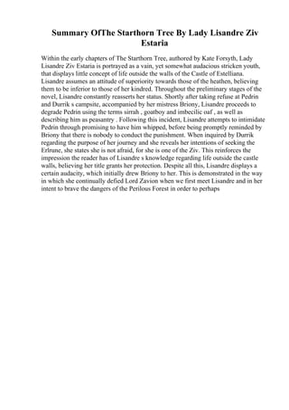 Summary OfThe Starthorn Tree By Lady Lisandre Ziv
Estaria
Within the early chapters of The Starthorn Tree, authored by Kate Forsyth, Lady
Lisandre Ziv Estaria is portrayed as a vain, yet somewhat audacious stricken youth,
that displays little concept of life outside the walls of the Castle of Estelliana.
Lisandre assumes an attitude of superiority towards those of the heathen, believing
them to be inferior to those of her kindred. Throughout the preliminary stages of the
novel, Lisandre constantly reasserts her status. Shortly after taking refuse at Pedrin
and Durrik s campsite, accompanied by her mistress Briony, Lisandre proceeds to
degrade Pedrin using the terms sirrah , goatboy and imbecilic oaf , as well as
describing him as peasantry . Following this incident, Lisandre attempts to intimidate
Pedrin through promising to have him whipped, before being promptly reminded by
Briony that there is nobody to conduct the punishment. When inquired by Durrik
regarding the purpose of her journey and she reveals her intentions of seeking the
Erlrune, she states she is not afraid, for she is one of the Ziv. This reinforces the
impression the reader has of Lisandre s knowledge regarding life outside the castle
walls, believing her title grants her protection. Despite all this, Lisandre displays a
certain audacity, which initially drew Briony to her. This is demonstrated in the way
in which she continually defied Lord Zavion when we first meet Lisandre and in her
intent to brave the dangers of the Perilous Forest in order to perhaps
 