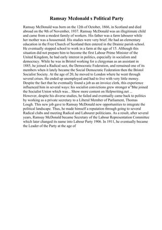 Ramsay Mcdonald s Political Party
Ramsay McDonald was born on the 12th of October, 1866, in Scotland and died
abroad on the 9th of November, 1937. Ramsay McDonald was an illegitimate child
and came from a modest family of workers. His father was a farm labourer while
her mother was a housemaid. His studies were very brief. He had an elementary
education in the Free Church of Scotland then entered in the Drainie parish school.
He eventually stopped school to work in a farm at the age of 15. Although this
situation did not prepare him to become the first Labour Prime Minister of the
United Kingdom, he had early interest in politics, especially in socialism and
democracy. While he was in Bristol working for a clergyman as an assistant in
1885, he joined a Radical sect, the Democratic Federation, and remained one of its
members when it lately became the Social Democratic Federation then the Bristol
Socialist Society. At the age of 20, he moved to London where he went through
several crises. He ended up unemployed and had to live with very little money.
Despite the fact that he eventually found a job as an invoice clerk, this experience
influenced him in several ways: his socialist convictions grew stronger в”Ђhe joined
the Socialist Union which was... Show more content on Helpwriting.net ...
However, despite his diverse studies, he failed and eventually came back to politics
by working as a private secretary to a Liberal Member of Parliament, Thomas
Lough. This new job gave to Ramsay McDonald new opportunities to integrate the
political landscape. Thus, he made himself a reputation through going to several
Radical clubs and meeting Radical and Labourer politicians. As a result, after several
years, Ramsay McDonald became Secretary of the Labour Representation Committee
which later changed its name into Labour Party 1906. In 1911, he eventually became
the Leader of the Party at the age of
 
