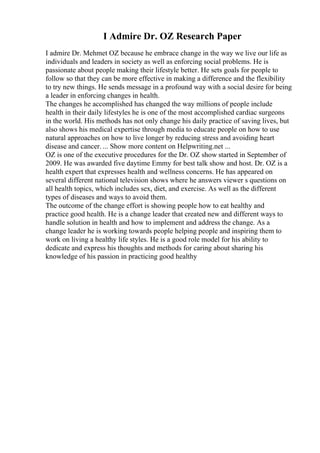 I Admire Dr. OZ Research Paper
I admire Dr. Mehmet OZ because he embrace change in the way we live our life as
individuals and leaders in society as well as enforcing social problems. He is
passionate about people making their lifestyle better. He sets goals for people to
follow so that they can be more effective in making a difference and the flexibility
to try new things. He sends message in a profound way with a social desire for being
a leader in enforcing changes in health.
The changes he accomplished has changed the way millions of people include
health in their daily lifestyles he is one of the most accomplished cardiac surgeons
in the world. His methods has not only change his daily practice of saving lives, but
also shows his medical expertise through media to educate people on how to use
natural approaches on how to live longer by reducing stress and avoiding heart
disease and cancer. ... Show more content on Helpwriting.net ...
OZ is one of the executive procedures for the Dr. OZ show started in September of
2009. He was awarded five daytime Emmy for best talk show and host. Dr. OZ is a
health expert that expresses health and wellness concerns. He has appeared on
several different national television shows where he answers viewer s questions on
all health topics, which includes sex, diet, and exercise. As well as the different
types of diseases and ways to avoid them.
The outcome of the change effort is showing people how to eat healthy and
practice good health. He is a change leader that created new and different ways to
handle solution in health and how to implement and address the change. As a
change leader he is working towards people helping people and inspiring them to
work on living a healthy life styles. He is a good role model for his ability to
dedicate and express his thoughts and methods for caring about sharing his
knowledge of his passion in practicing good healthy
 