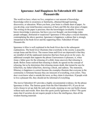 Ignorance And Happiness In Fahrenheit 451 And
Pleasantville
The world we have, where we live, comprises a vast amount of knowledge.
Knowledge refers to awareness or familiarity, obtained through learning,
discoveries, or education. When you born, your brain is a blank sheet of paper. As
you develop, your mind becomes conscious of facts and fills the clear piece of paper.
The writing on the paper is precious; thus the knowledgeis invaluable. Everyone
knows knowledge is precious, but have you ever thought: can knowledge make
people unhappy, distracted or suspicious? Ignorance is bliss plays a crucial character,
contemplating the above question. Ignorance is happiness; a phrase that is strongly
interpreted in the book Giver and the supporting films: Fahrenheit 451and
Pleasantville.
Ignorance is bliss is well explained in the book Giver due to the subsequent
explanations. The book Giver illustrates that everybody in the society is peaceful,
except Jonas and the Giver. The reason Jonas and Giver are depressed is that they
are mindful of all the unpleasant memories that have been given on for years. An
additional example that supports the phrase Unawareness is pleasure, is, when
Jonas s father goes for the releasing of a child, Jonas uncovers that releasing is
death. Before Jonas realized that releasing is death, he agreed on the concept of
releasing, but as he determines that releasing means death, that instant he says he
killed him, my father killed him, showing a shock, and sadness. The statement,
Illiteracy is happiness is correct because the examples illustrate that everyone in the
community is fortunate because they are innocent of everything, even colors. They
don t even know what is outside the town, so they claim it elsewhere. If people wish
to live a pleasant life, they should not be informed of everything
The movie Fahrenheit 451 provides a highly circumstantial evidence, for the phrase
Ignorance is bliss. The famous quote from the film Fahrenheit 451; If you do not
wish a house to set up, hide the nails and woods, meaning no one can build a house
without nails and woods. How does this quote justify Ignorance is bliss? The quote
states that if societies do not require people to have the intelligence, then all the
wisdom bearing materials
 