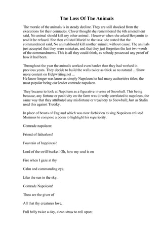 The Loss Of The Animals
The morale of the animals is in steady decline. They are still shocked from the
executions for their comrades. Clover thought she remembered the 6th amendment
said, No animal should kill any other animal . However when she asked Benjamin to
read it he refused. She then enlisted Muriel to the task; she stated that the
commandment said, No animalshould kill another animal, without cause. The animals
just accepted that they were mistaken, and that they just forgotten the last two words
of the commandments. This is all they could think, as nobody possessed any proof of
how it had been.
Throughout the year the animals worked even harder than they had worked in
previous years. They decide to build the walls twice as thick so no natural ... Show
more content on Helpwriting.net ...
He know longer was know as simply Napoleon he had many authoritive titles; the
most popular being our leader comrade napoleon.
They became to look at Napoleon as a figurative inverse of Snowball. This being
because, any fortune or positivity on the farm was directly correlated to napoleon, the
same way that they attributed any misfortune or treachery to Snowball; Just as Stalin
used this against Trotsky.
In place of beasts of England which was now forbidden to sing Napoleon enlisted
Minimus to compose a poem to highlight his superiority.
Comrade napoleon:
Friend of fatherless!
Fountain of happiness!
Lord of the swill bucket! Oh, how my soul is on
Fire when I gaze at thy
Calm and commanding eye,
Like the sun in the sky,
Comrade Napoleon!
Thou are the giver of
All that thy creatures love,
Full belly twice a day, clean straw to roll upon;
 