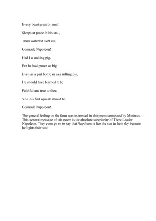 Every beast great or small
Sleeps at peace in his stall,
Thou watchest over all,
Comrade Napoleon!
Had I a sucking pig,
Ere he had grown as big
Even as a pint bottle or as a rolling pin,
He should have learned to be
Faithful and true to thee,
Yes, his first squeak should be
Comrade Napoleon!
The general feeling on the farm was expressed in this poem composed by Minimus.
This general message of this poem is the absolute superiority of There Leader
Napoleon. They even go on to say that Napoleon is like the sun in their sky because
he lights their soul
 
