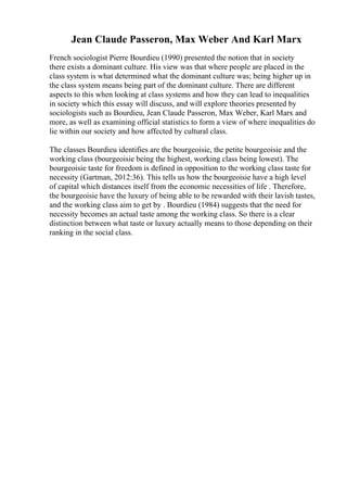 Jean Claude Passeron, Max Weber And Karl Marx
French sociologist Pierre Bourdieu (1990) presented the notion that in society
there exists a dominant culture. His view was that where people are placed in the
class system is what determined what the dominant culture was; being higher up in
the class system means being part of the dominant culture. There are different
aspects to this when looking at class systems and how they can lead to inequalities
in society which this essay will discuss, and will explore theories presented by
sociologists such as Bourdieu, Jean Claude Passeron, Max Weber, Karl Marx and
more, as well as examining official statistics to form a view of where inequalities do
lie within our society and how affected by cultural class.
The classes Bourdieu identifies are the bourgeoisie, the petite bourgeoisie and the
working class (bourgeoisie being the highest, working class being lowest). The
bourgeoisie taste for freedom is defined in opposition to the working class taste for
necessity (Gartman, 2012:36). This tells us how the bourgeoisie have a high level
of capital which distances itself from the economic necessities of life . Therefore,
the bourgeoisie have the luxury of being able to be rewarded with their lavish tastes,
and the working class aim to get by . Bourdieu (1984) suggests that the need for
necessity becomes an actual taste among the working class. So there is a clear
distinction between what taste or luxury actually means to those depending on their
ranking in the social class.
 