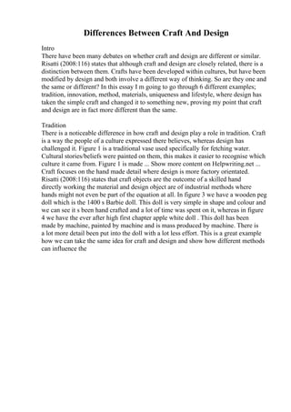 Differences Between Craft And Design
Intro
There have been many debates on whether craft and design are different or similar.
Risatti (2008:116) states that although craft and design are closely related, there is a
distinction between them. Crafts have been developed within cultures, but have been
modified by design and both involve a different way of thinking. So are they one and
the same or different? In this essay I m going to go through 6 different examples;
tradition, innovation, method, materials, uniqueness and lifestyle, where design has
taken the simple craft and changed it to something new, proving my point that craft
and design are in fact more different than the same.
Tradition
There is a noticeable difference in how craft and design play a role in tradition. Craft
is a way the people of a culture expressed there believes, whereas design has
challenged it. Figure 1 is a traditional vase used specifically for fetching water.
Cultural stories/beliefs were painted on them, this makes it easier to recognise which
culture it came from. Figure 1 is made ... Show more content on Helpwriting.net ...
Craft focuses on the hand made detail where design is more factory orientated.
Risatti (2008:116) states that craft objects are the outcome of a skilled hand
directly working the material and design object are of industrial methods where
hands might not even be part of the equation at all. In figure 3 we have a wooden peg
doll which is the 1400 s Barbie doll. This doll is very simple in shape and colour and
we can see it s been hand crafted and a lot of time was spent on it, whereas in figure
4 we have the ever after high first chapter apple white doll . This doll has been
made by machine, painted by machine and is mass produced by machine. There is
a lot more detail been put into the doll with a lot less effort. This is a great example
how we can take the same idea for craft and design and show how different methods
can influence the
 