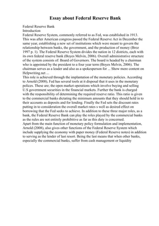 Essay about Federal Reserve Bank
Federal Reserve Bank
Introduction
Federal Reserve System, commonly referred to as Fed, was established in 1913.
This was after American congress passed the Federal Reserve Act in December the
same year, establishing a new set of institutions which were meant to govern the
relationship between banks, the government, and the production of money (Broz
1997 p. 1). The Federal Reserve System divides the nation in 12 districts, each with
its own federal reserve bank (Boyes Melvin, 2006). Overall administrative structure
of the system consists of: Board of Governors. The board is headed by a chairman
who is appointed by the president to a four year term (Boyes Melvin, 2006). The
chairman serves as a leader and also as a spokesperson for ... Show more content on
Helpwriting.net ...
This role is achieved through the implantation of the monetary policies. According
to Arnold (2008), Fed has several tools at it disposal that it uses in the monetary
polices. These are; the open market operations which involve buying and selling
U.S government securities in the financial markets. Further the bank is charged
with the responsibility of determining the required reserve ratio. This ratio is given
to the commercial banks dictating the minimum amounts that they should hold in to
their accounts as deposits and for lending. Finally the Fed sets the discount rates
putting in to consideration the overall market rates s well as desired effect on
borrowing that the Fed seeks to achieve. In addition to these three major roles, as a
bank, the Federal Reserve Bank can play the roles played by the commercial banks
as the rules are not entirely prohibitive as far as this duty is concerned.
Apart from the main function of monetary policy formulation and implementation,
Arnold (2008), also gives other functions of the Federal Reserve System which
include supplying the economy with paper money (Federal Reserve notes) in addition
to serving as the lender of last resort. Being the last means that when other banks,
especially the commercial banks, suffer from cash management or liquidity
 