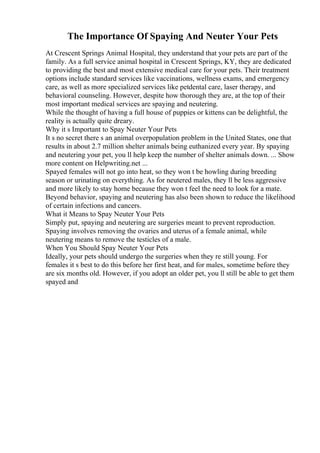 The Importance Of Spaying And Neuter Your Pets
At Crescent Springs Animal Hospital, they understand that your pets are part of the
family. As a full service animal hospital in Crescent Springs, KY, they are dedicated
to providing the best and most extensive medical care for your pets. Their treatment
options include standard services like vaccinations, wellness exams, and emergency
care, as well as more specialized services like petdental care, laser therapy, and
behavioral counseling. However, despite how thorough they are, at the top of their
most important medical services are spaying and neutering.
While the thought of having a full house of puppies or kittens can be delightful, the
reality is actually quite dreary.
Why it s Important to Spay Neuter Your Pets
It s no secret there s an animal overpopulation problem in the United States, one that
results in about 2.7 million shelter animals being euthanized every year. By spaying
and neutering your pet, you ll help keep the number of shelter animals down. ... Show
more content on Helpwriting.net ...
Spayed females will not go into heat, so they won t be howling during breeding
season or urinating on everything. As for neutered males, they ll be less aggressive
and more likely to stay home because they won t feel the need to look for a mate.
Beyond behavior, spaying and neutering has also been shown to reduce the likelihood
of certain infections and cancers.
What it Means to Spay Neuter Your Pets
Simply put, spaying and neutering are surgeries meant to prevent reproduction.
Spaying involves removing the ovaries and uterus of a female animal, while
neutering means to remove the testicles of a male.
When You Should Spay Neuter Your Pets
Ideally, your pets should undergo the surgeries when they re still young. For
females it s best to do this before her first heat, and for males, sometime before they
are six months old. However, if you adopt an older pet, you ll still be able to get them
spayed and
 