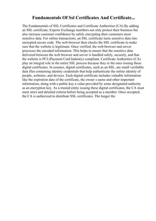 Fundamentals Of Ssl Certificates And Certificate...
The Fundamentals of SSL Certificates and Certificate Authorities (CA) By adding
an SSL certificate, Experts Exchange members not only protect their business but
also increase customer confidence by safely encrypting their customers most
sensitive data. For online transactions, an SSL certificate turns sensitive data into
encrypted secure code. The web browser then checks the SSL certificate to make
sure that the website is legitimate. Once verified, the web browser and server
processes the encoded information. This helps to ensure that the sensitive data
delivered between the web browser and server is handled safely, securely, and that
the website is PCI (Payment Card Industry) compliant. Certificate Authorities (CA)
play an integral role in the entire SSL process because they re the ones issuing these
digital certificates. In essence, digital certificates, such as an SSL, are small verifiable
data files containing identity credentials that help authenticate the online identity of
people, websites, and devices. Each digital certificate includes valuable information
like the expiration date of the certificate, the owner s name and other important
information, along with a public key a value provided by some designated authority
as an encryption key. As a trusted entity issuing these digital certificates, the CA must
meet strict and detailed criteria before being accepted as a member. Once accepted,
the CA is authorized to distribute SSL certificates. The longer the
 