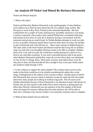 An Analysis Of Nickel And Dimed By Barbara Ehrenreich
Nickel and Dimed Analysis
1. What is the topic?
Nickel and Dimed by Barbara Ehrenreich is the autobiography of when Barbara
went undercover to find out more about the life of a medium wage worker. She
first goes to work in Key West, Florida at the restaurant Hearthside . She had
worked there for a couple of weeks realizing how incredibly strenuous it was being
a waitress especially when under a boss named Phillip that is constantly bickering
and ranting on how poor of a job she is doing by having a conversation with the
customers and giving too much bread. In Florida Barbara attempts to work two jobs
at once at another restaurant named Jerrys however after about two days she decides
to quit at Heartside and work full time at ... Show more content on Helpwriting.net ...
The main claim of the book Nickel and Dimed would be that living life on medium
wage was and still is an incredibly laborious action to be able to complete. Barbara
shows how even with two jobs she would have trouble paying for a place to live,
food to eat, and other essentials. It was such a miserable process that at one point
when Barbara Ehrenreich spilled dirty water all over her shoes there was absolutely
no way for her to change shoes. Those pairs of grimy and soaked shoes were the
only pair of shoes she had and did not have enough to buy a new pair which meant
she needed to fight through it (85).
3. Is the evidence to support the claim reliable? The evidence that is given to the
reader in the book would have to be reliable considering the author has a wide
range of background on the subject of low income workers. Another point would be
that Ehrenreich does not give much of statistics except for when she tells the reader
about how many people are working in medium wage jobs. This all seems to be
reliable information because of how Ehrenreich is an educated woman with dozens of
friends who are also experts in the field of how much someone is getting paid can
affect their lifestyle. Ehrenreich uses the statistics in the first chapter of the book
when she begins her journey talking about her plan and how she will be able to
show how working as low income worker is an extremely strenuous task to complete.
4. What do these details tell you about the
 