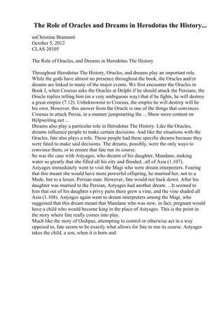 The Role of Oracles and Dreams in Herodotus the History...
usChristina Bramanti
October 5, 2012
CLAS 20105
The Role of Oracles, and Dreams in Herodotus The History
Throughout Herodotus The History, Oracles, and dreams play an important role.
While the gods have almost no presence throughout the book, the Oracles and/or
dreams are linked to many of the major events. We first encounter the Oracles in
Book I, when Croesus asks the Oracles at Delphi if he should attack the Persians, the
Oracle replies telling him (in a very ambiguous way) that if he fights, he will destroy
a great empire (7.12). Unbeknownst to Croesus, the empire he will destroy will be
his own. However, this answer from the Oracle is one of the things that convinces
Croesus to attack Persia, in a manner jumpstarting the ... Show more content on
Helpwriting.net ...
Dreams also play a particular role in Herodotus The History. Like the Oracles,
dreams influence people to make certain decisions. And like the situations with the
Oracles, fate also plays a role. These people had these specific dreams because they
were fated to make said decisions. The dreams, possibly, were the only ways to
convince them, or to ensure that fate run its course.
So was the case with Astyages, who dreamt of his daughter, Mandane, making
water so greatly that she filled all his city and flooded...all of Asia (1.107).
Astyages immediately went to visit the Magi who were dream interpreters. Fearing
that this meant she would have more powerful offspring, he married her, not to a
Mede, but to a lesser, Persian man. However, fate would not back down. After his
daughter was married to the Persian, Astyages had another dream. ...It seemed to
him that out of his daughter s privy parts there grew a vine, and the vine shaded all
Asia (1.108). Astyages again went to dream interpreters among the Magi, who
suggested that this dream meant that Mandane who was now, in fact, pregnant would
have a child who would become king in the place of Astyages. This is the point in
the story where fate really comes into play.
Much like the story of Oedipus, attempting to control or otherwise act in a way
opposed to, fate seems to be exactly what allows for fate to run its course. Astyages
takes the child, a son, when it is born and
 
