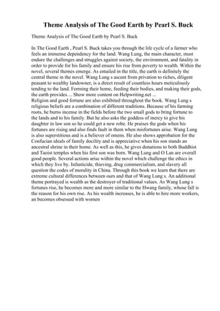 Theme Analysis of The Good Earth by Pearl S. Buck
Theme Analysis of The Good Earth by Pearl S. Buck
In The Good Earth , Pearl S. Buck takes you through the life cycle of a farmer who
feels an immense dependency for the land. Wang Lung, the main character, must
endure the challenges and struggles against society, the environment, and fatality in
order to provide for his family and ensure his rise from poverty to wealth. Within the
novel, several themes emerge. As entailed in the title, the earth is definitely the
central theme in the novel. Wang Lung s ascent from privation to riches, diligent
peasant to wealthy landowner, is a direct result of countless hours meticulously
tending to the land. Forming their home, feeding their bodies, and making their gods,
the earth provides ... Show more content on Helpwriting.net ...
Religion and good fortune are also exhibited throughout the book. Wang Lung s
religious beliefs are a combination of different traditions. Because of his farming
roots, he burns incense in the fields before the two small gods to bring fortune to
the lands and to his family. But he also asks the goddess of mercy to give his
daughter in law son so he could get a new robe. He praises the gods when his
fortunes are rising and also finds fault in them when misfortunes arise. Wang Lung
is also superstitious and is a believer of omens. He also shows approbation for the
Confucian ideals of family docility and is appreciative when his son stands an
ancestral shrine in their home. As well as this, he gives donations to both Buddhist
and Taoist temples when his first son was born. Wang Lung and O Lan are overall
good people. Several actions arise within the novel which challenge the ethics in
which they live by. Infanticide, thieving, drug commercialism, and slavery all
question the codes of morality in China. Through this book we learn that there are
extreme cultural differences between ours and that of Wang Lung s. An additional
theme portrayed is wealth as the destroyer of traditional values. As Wang Lung s
fortunes rise, he becomes more and more similar to the Hwang family, whose fall is
the reason for his own rise. As his wealth increases, he is able to hire more workers,
an becomes obsessed with women
 