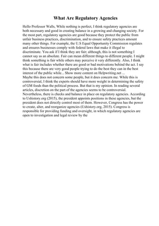 What Are Regulatory Agencies
Hello Professor Walls, While nothing is perfect, I think regulatory agencies are
both necessary and good in creating balance in a growing and changing society. For
the most part, regulatory agencies are good because they protect the public from
unfair business practices, discrimination, and to ensure safety practices amount
many other things. For example, the U.S Equal Opportunity Commission regulates
and ensures businesses comply with federal laws that make it illegal to
discriminate. You ask if I think they are fair; although, this is not something I
cannot say as an absolute. Fair can mean different things to different people. I might
think something is fair while others may perceive it very differently. Also, I think
what is fair includes whether there are good or bad motivations behind the act. I say
this because there are very good people trying to do the best they can in the best
interest of the public while... Show more content on Helpwriting.net ...
Maybe this does not concern some people, but it does concern me. While this is
controversial, I think the experts should have more weight in determining the safety
of GM foods than the political process. But that is my opinion. In reading several
articles, discretion on the part of the agencies seems to be controversial.
Nevertheless, there is checks and balance in place on regulatory agencies. According
to Ushistory.org (2015), the president appoints positions in these agencies, but the
president does not directly control most of them. However, Congress has the power
to create, alter, and reorganize agencies (Ushistory.org, 2015). Congress is
responsible for providing funding and oversight, in which regulatory agencies are
open to investigation and legal review by the
 