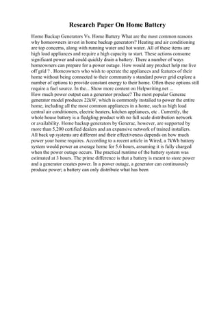 Research Paper On Home Battery
Home Backup Generators Vs. Home Battery What are the most common reasons
why homeowners invest in home backup generators? Heating and air conditioning
are top concerns, along with running water and hot water. All of these items are
high load appliances and require a high capacity to start. These actions consume
significant power and could quickly drain a battery. There a number of ways
homeowners can prepare for a power outage. How would any product help me live
off grid ? . Homeowners who wish to operate the appliances and features of their
home without being connected to their community s standard power grid explore a
number of options to provide constant energy to their home. Often these options still
require a fuel source. In the... Show more content on Helpwriting.net ...
How much power output can a generator produce? The most popular Generac
generator model produces 22kW, which is commonly installed to power the entire
home, including all the most common appliances in a home, such as high load
central air conditioners, electric heaters, kitchen appliances, etc . Currently, the
whole house battery is a fledgling product with no full scale distribution network
or availability. Home backup generators by Generac, however, are supported by
more than 5,200 certified dealers and an expansive network of trained installers.
All back up systems are different and their effectiveness depends on how much
power your home requires. According to a recent article in Wired, a 7kWh battery
system would power an average home for 5.6 hours, assuming it is fully charged
when the power outage occurs. The practical runtime of the battery system was
estimated at 3 hours. The prime difference is that a battery is meant to store power
and a generator creates power. In a power outage, a generator can continuously
produce power; a battery can only distribute what has been
 