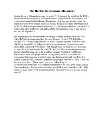 The Harlem Renaissance Movement
During the early 19th century going on in the 1910s through the middle of the 1930s,
There was black movement in the north that set a huge statement. The name of that
organization was called the Harlem Renaissance. And that was a way to show the
talents in culture from african americans mainly during a hard period for blacks and
the U.S.A also.So the question is what was a very influnenental culture time period in
history.And heres the history or timeline of the renaissance an what it lead up too,
and also the impact of it.
The beginning of the harlem renaissance began with the head and founder of the
NAACP(National Association For Advance Colored People ) W.E.B Du Bois
saying a idea to start an organization for blacks to come together. After that same
talk during the mid 1910s talked about the organization and the name for came
about .Then in the mid 1920s about 1924 through 1925 the location was discussed
between the head members in the NAACP. And in Harlem a location pointing to a
theater where the place was to be at and have events. Naming it The Harlem
Renaissance, soon atfer people started coming to see, do,and experience the
renaissance that was going around.It was a new beiginng for black people to shw
diffrent talents like art, literature ,and music accoring to HISTORY.COM. It was also
during a good time ... Show more content on Helpwriting.net ...
However some people that was in the movement still went to do great things outside
of the renaissance. The harlem renaissance came back around around the mid 1930s
with new faces mainly with musical talents.but when the world war 2 came about i
went off
 