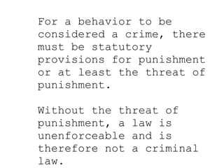 Punishment For a behavior to be considered a crime, there must be statutory provisions for punishment or at least the threat of punishment.  Without the threat of punishment, a law is unenforceable and is therefore not a criminal law. 