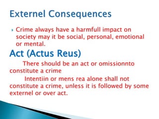  Crime always have a harmfull impact on
society may it be social, personal, emotional
or mental.
Act (Actus Reus)
There should be an act or omissionnto
constitute a crime
Intentiin or mens rea alone shall not
constitute a crime, unless it is followed by some
externel or over act.
 