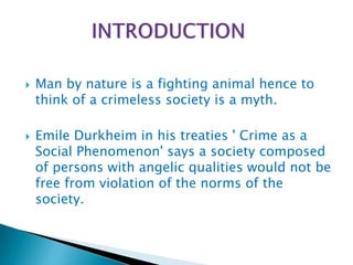  Man by nature is a fighting animal hence to
think of a crimeless society is a myth.
 Emile Durkheim in his treaties ' Crime as a
Social Phenomenon' says a society composed
of persons with angelic qualities would not be
free from violation of the norms of the
society.
 