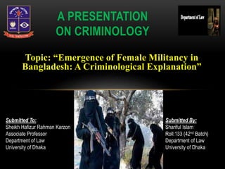 Topic: “Emergence of Female Militancy in
Bangladesh: A Criminological Explanation”
A PRESENTATION
ON CRIMINOLOGY
Submitted To:
Sheikh Hafizur Rahman Karzon
Associate Professor
Department of Law
University of Dhaka
Submitted By:
Shariful Islam
Roll:133 (42nd Batch)
Department of Law
University of Dhaka
 