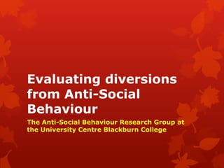 Evaluating diversions
from Anti-Social
Behaviour
The Anti-Social Behaviour Research Group at
the University Centre Blackburn College
 