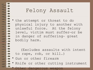 Felony Assault the attempt or threat to do physical injury to another with unlawful force.  At the felony level, victim must suffer – or be in danger of suffering –  great bodily harm.  (Excludes assaults with intent to rape, rob, or kill.) Gun or other firearm Knife or other cutting instrument Other dangerous weapon Hands, fists, etc. 