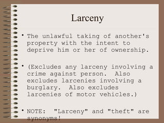 Larceny The unlawful taking of another's property with the intent to deprive him or her of ownership.  (Excludes any larceny involving a crime against person.  Also excludes larcenies involving a burglary.  Also excludes larcenies of motor vehicles.) NOTE:  "Larceny" and "theft" are synonyms!   