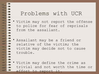 Problems with UCR Victim may not report the offense to police for fear of reprisals from the assailant. Assailant may be a friend or relative of the victim; the victim may decide not to cause trouble. Victim may define the crime as trivial and not worth the time or effort to report it. 