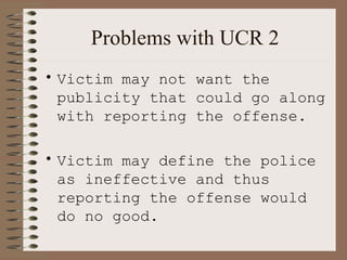 Problems with UCR 2 Victim may not want the publicity that could go along with reporting the offense. Victim may define the police as ineffective and thus reporting the offense would do no good. 