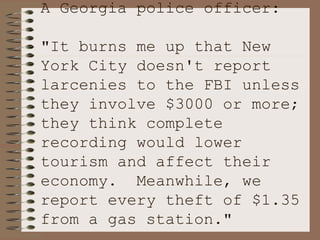 A Georgia police officer:  "It burns me up that New York City doesn't report larcenies to the FBI unless they involve $3000 or more; they think complete recording would lower tourism and affect their economy.  Meanwhile, we report every theft of $1.35 from a gas station." 