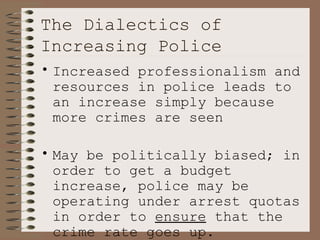 The Dialectics of Increasing Police Increased professionalism and resources in police leads to an increase simply because more crimes are seen May be politically biased; in order to get a budget increase, police may be operating under arrest quotas in order to  ensure  that the crime rate goes up. 