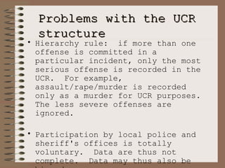 Problems with the UCR structure Hierarchy rule:  if more than one offense is committed in a particular incident, only the most serious offense is recorded in the UCR.  For example, assault/rape/murder is recorded only as a murder for UCR purposes.  The less severe offenses are ignored. Participation by local police and sheriff's offices is totally voluntary.  Data are thus not complete.  Data may thus also be biased. Many important crimes, and their impact on people are totally ignored by the UCR Part I index.   
